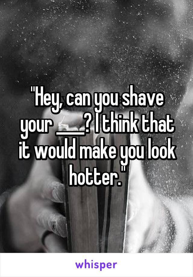 "Hey, can you shave your ____? I think that it would make you look hotter."