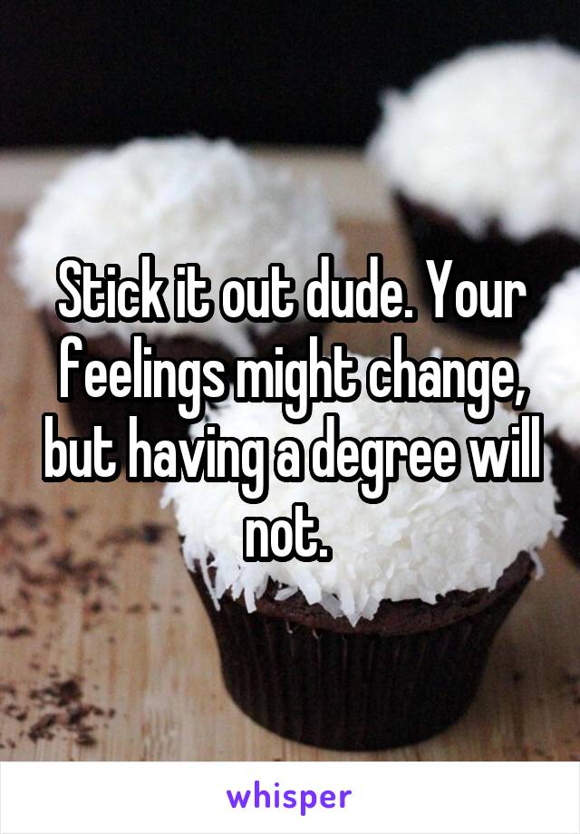 Stick it out dude. Your feelings might change, but having a degree will not. 