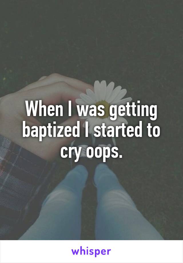 When I was getting baptized I started to cry oops.