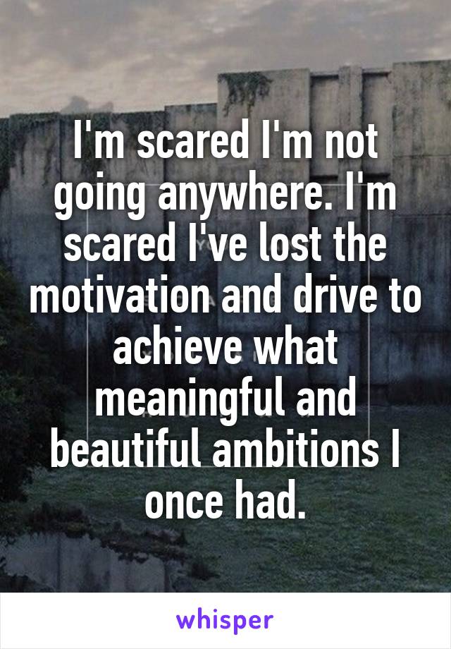 I'm scared I'm not going anywhere. I'm scared I've lost the motivation and drive to achieve what meaningful and beautiful ambitions I once had.