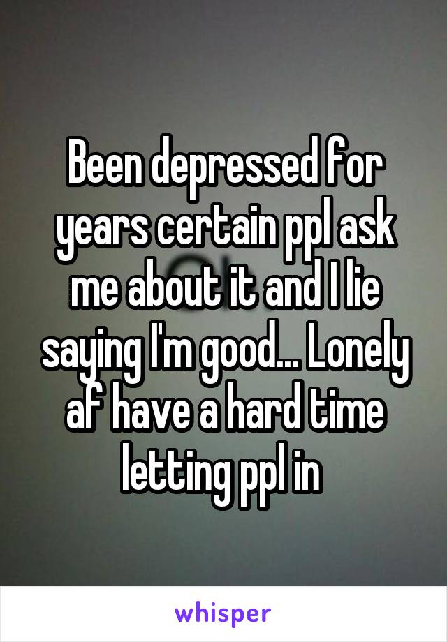 Been depressed for years certain ppl ask me about it and I lie saying I'm good... Lonely af have a hard time letting ppl in 