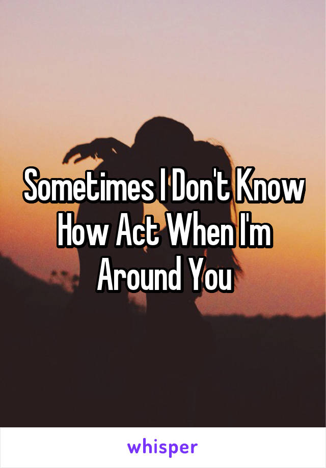 Sometimes I Don't Know How Act When I'm Around You