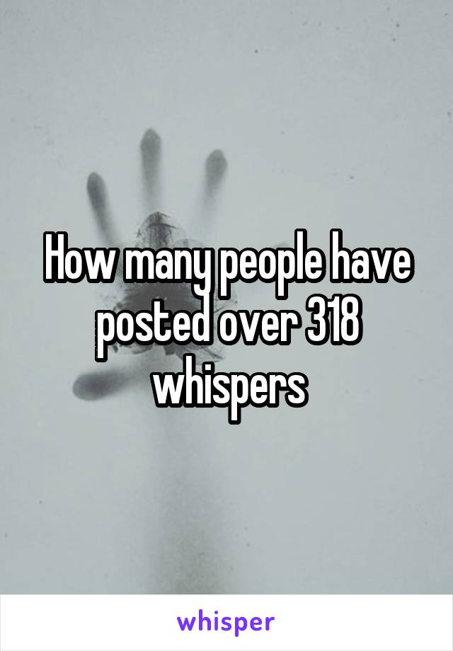 How many people have posted over 318 whispers