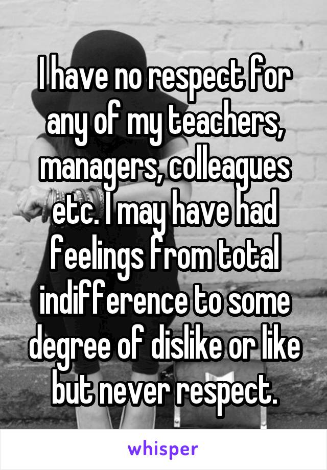 I have no respect for any of my teachers, managers, colleagues etc. I may have had feelings from total indifference to some degree of dislike or like but never respect.