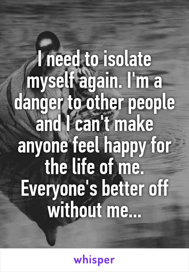 I need to isolate myself again. I'm a danger to other people and I can't make anyone feel happy for the life of me. Everyone's better off without me...