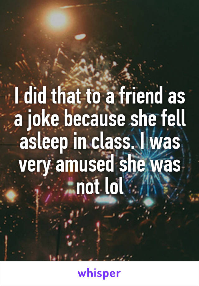 I did that to a friend as a joke because she fell asleep in class. I was very amused she was not lol