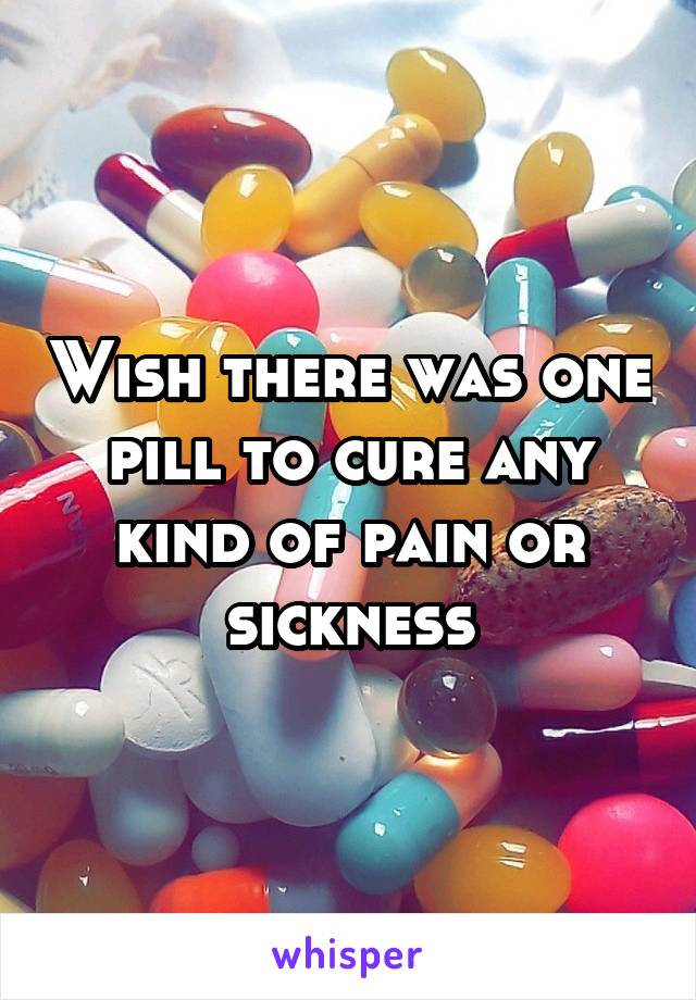 Wish there was one pill to cure any kind of pain or sickness