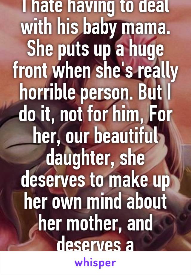 I hate having to deal with his baby mama. She puts up a huge front when she's really horrible person. But I do it, not for him, For her, our beautiful daughter, she deserves to make up her own mind about her mother, and deserves a relationship. 