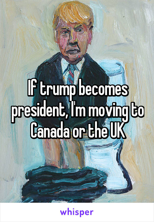 If trump becomes president, I'm moving to Canada or the UK