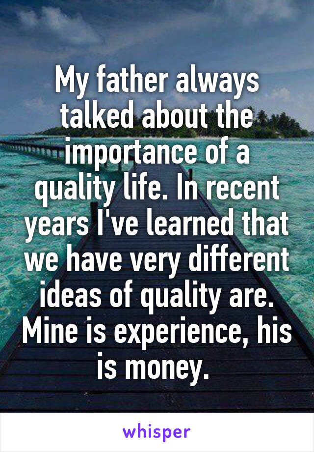 My father always talked about the importance of a quality life. In recent years I've learned that we have very different ideas of quality are. Mine is experience, his is money. 