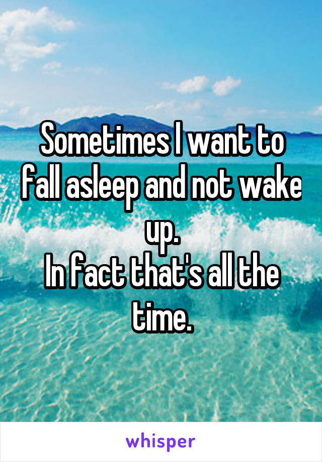 Sometimes I want to fall asleep and not wake up.
In fact that's all the time.