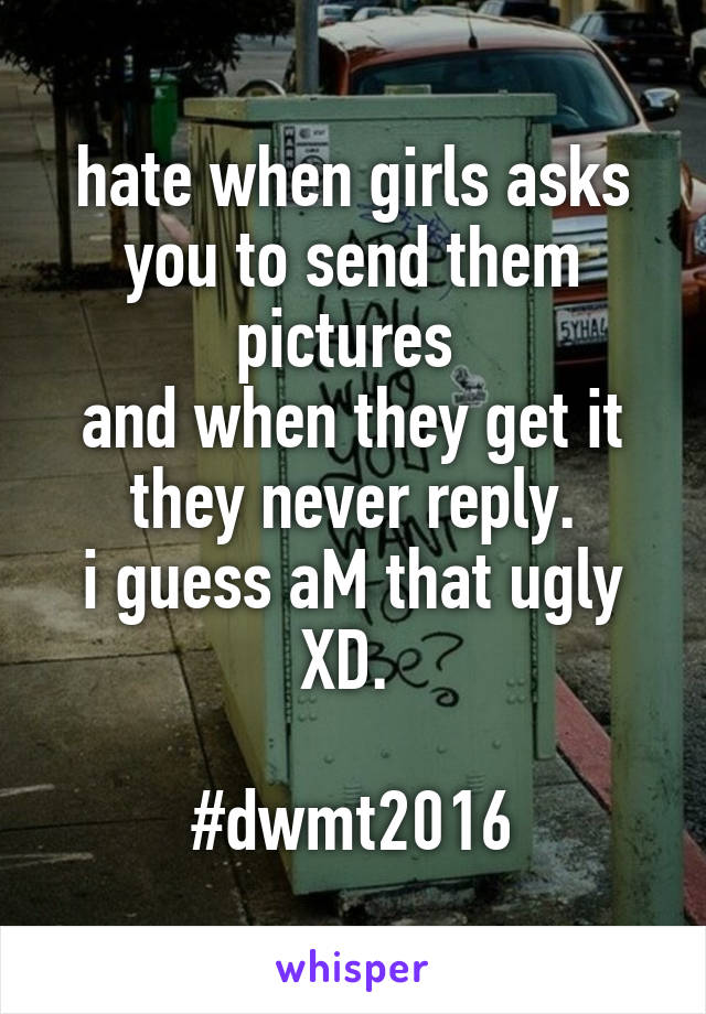 hate when girls asks you to send them pictures 
and when they get it they never reply.
i guess aM that ugly XD. 

#dwmt2016