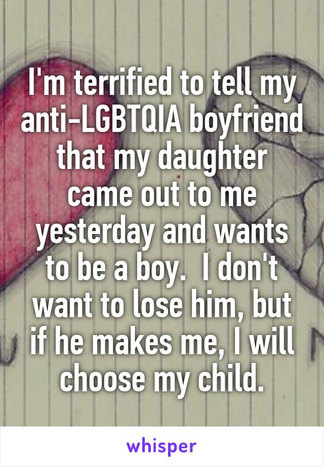 I'm terrified to tell my anti-LGBTQIA boyfriend that my daughter came out to me yesterday and wants to be a boy.  I don't want to lose him, but if he makes me, I will choose my child.