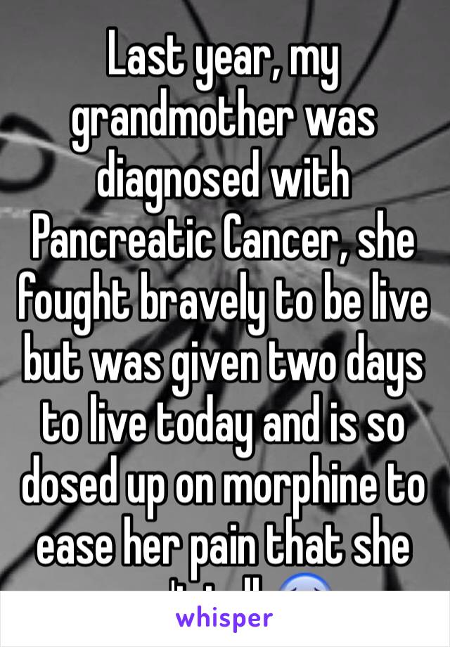 Last year, my grandmother was diagnosed with Pancreatic Cancer, she fought bravely to be live but was given two days to live today and is so dosed up on morphine to ease her pain that she can't talk😰