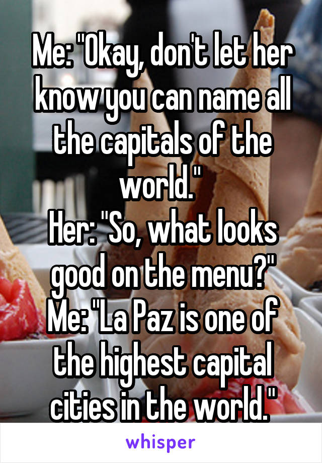 Me: "Okay, don't let her know you can name all the capitals of the world." 
Her: "So, what looks good on the menu?"
Me: "La Paz is one of the highest capital cities in the world."