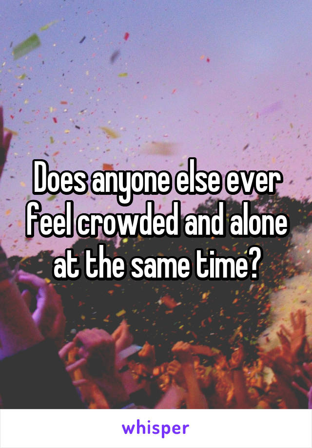 Does anyone else ever feel crowded and alone at the same time?