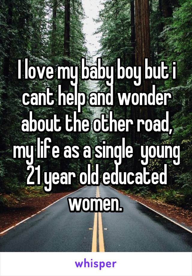 I love my baby boy but i cant help and wonder about the other road, my life as a single  young 21 year old educated women. 