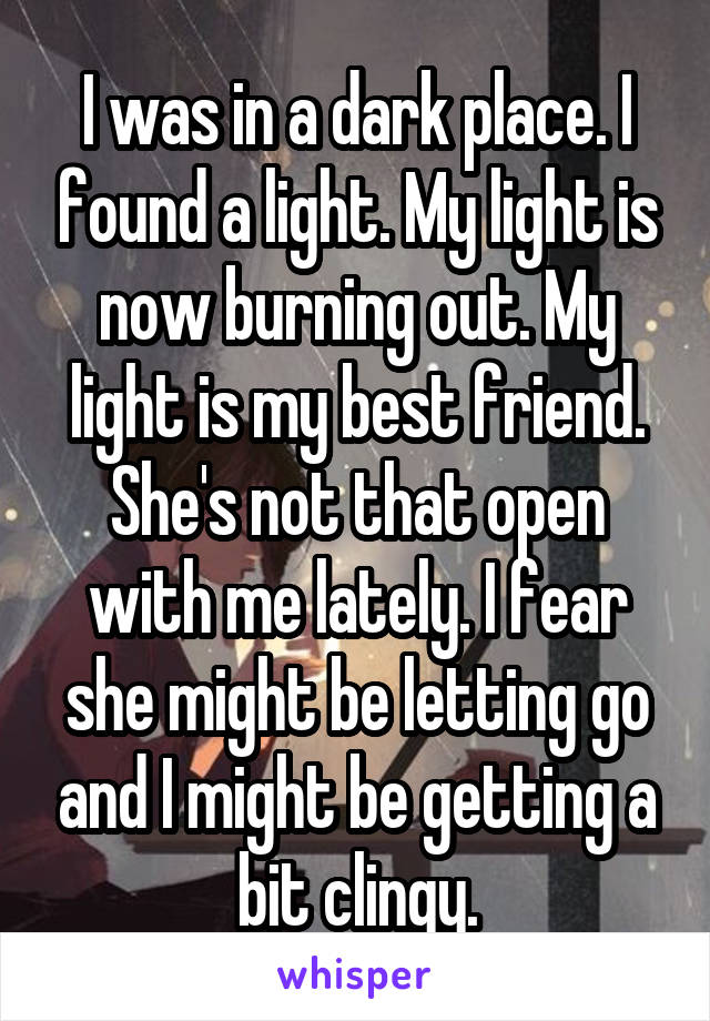 I was in a dark place. I found a light. My light is now burning out. My light is my best friend. She's not that open with me lately. I fear she might be letting go and I might be getting a bit clingy.