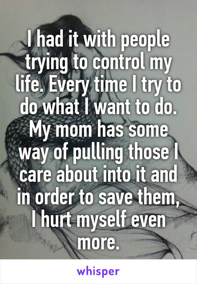 I had it with people trying to control my life. Every time I try to do what I want to do. My mom has some way of pulling those I care about into it and in order to save them, I hurt myself even more.