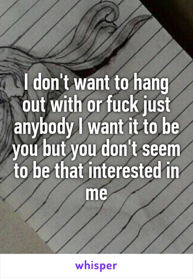 I don't want to hang out with or fuck just anybody I want it to be you but you don't seem to be that interested in me