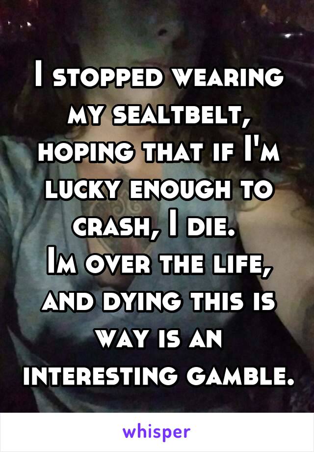 I stopped wearing my sealtbelt, hoping that if I'm lucky enough to crash, I die. 
Im over the life, and dying this is way is an interesting gamble.