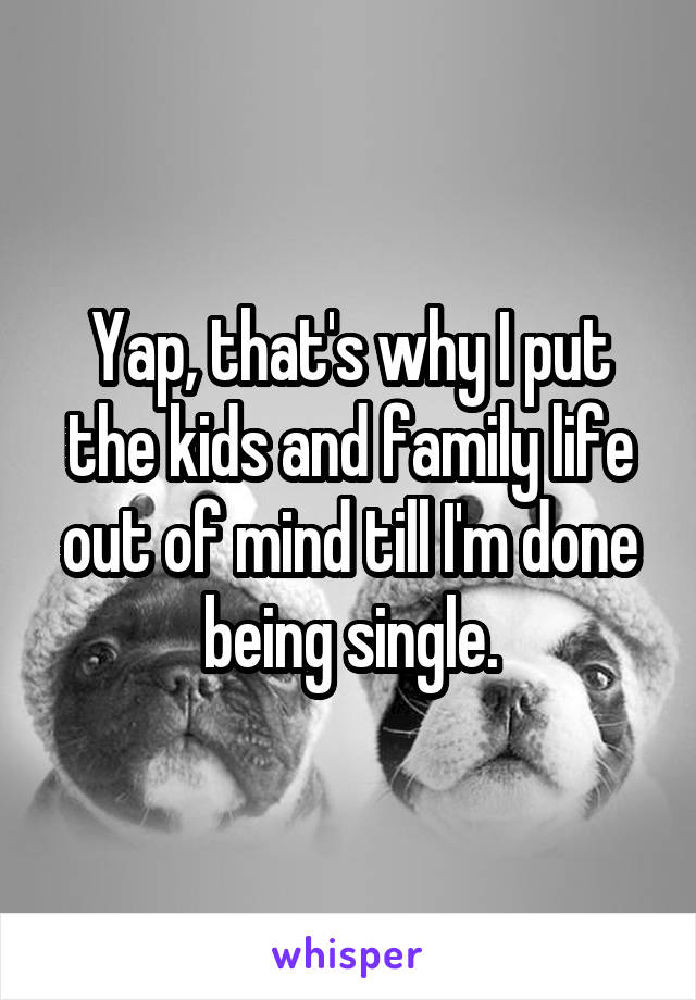 Yap, that's why I put the kids and family life out of mind till I'm done being single.