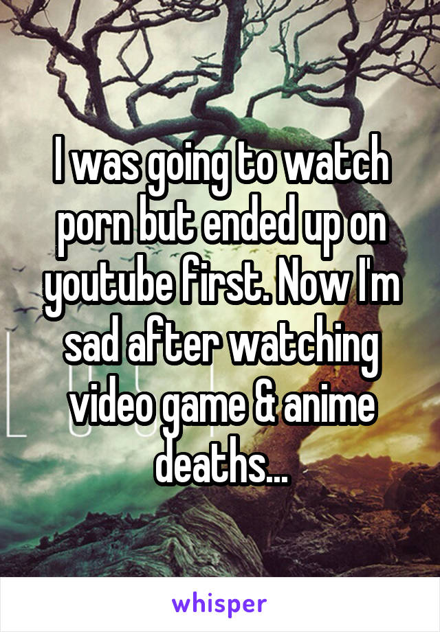 I was going to watch porn but ended up on youtube first. Now I'm sad after watching video game & anime deaths...