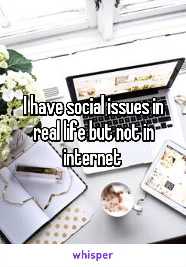 I have social issues in real life but not in internet 