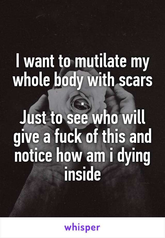 I want to mutilate my whole body with scars .
Just to see who will give a fuck of this and notice how am i dying inside