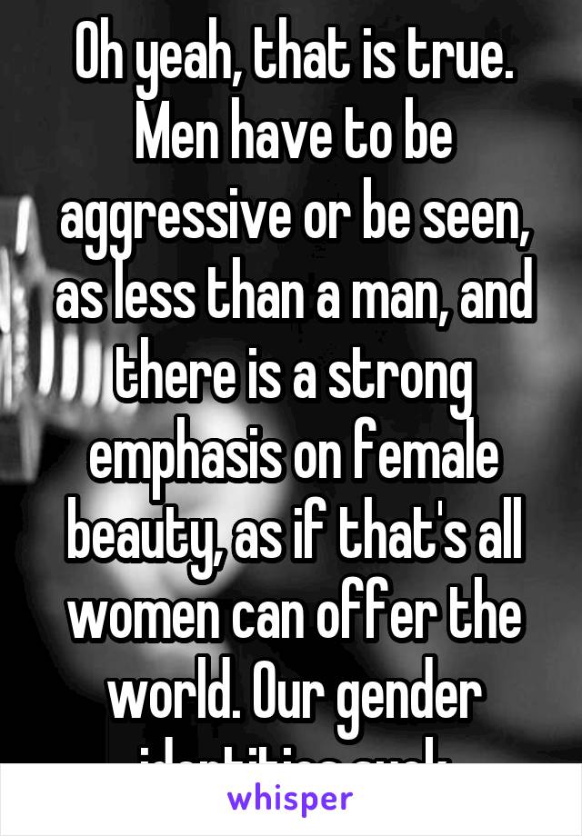 Oh yeah, that is true. Men have to be aggressive or be seen, as less than a man, and there is a strong emphasis on female beauty, as if that's all women can offer the world. Our gender identities suck