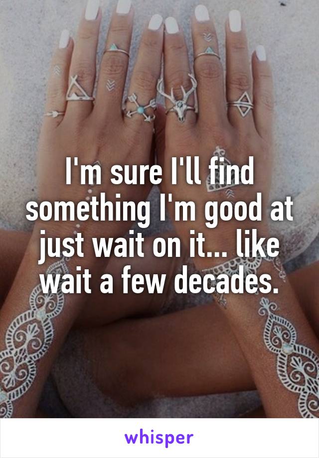 I'm sure I'll find something I'm good at just wait on it... like wait a few decades.