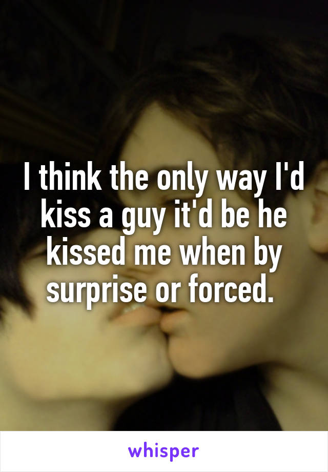 I think the only way I'd kiss a guy it'd be he kissed me when by surprise or forced. 