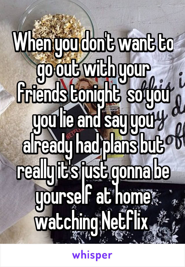 When you don't want to go out with your friends tonight  so you you lie and say you already had plans but really it's just gonna be yourself at home watching Netflix 