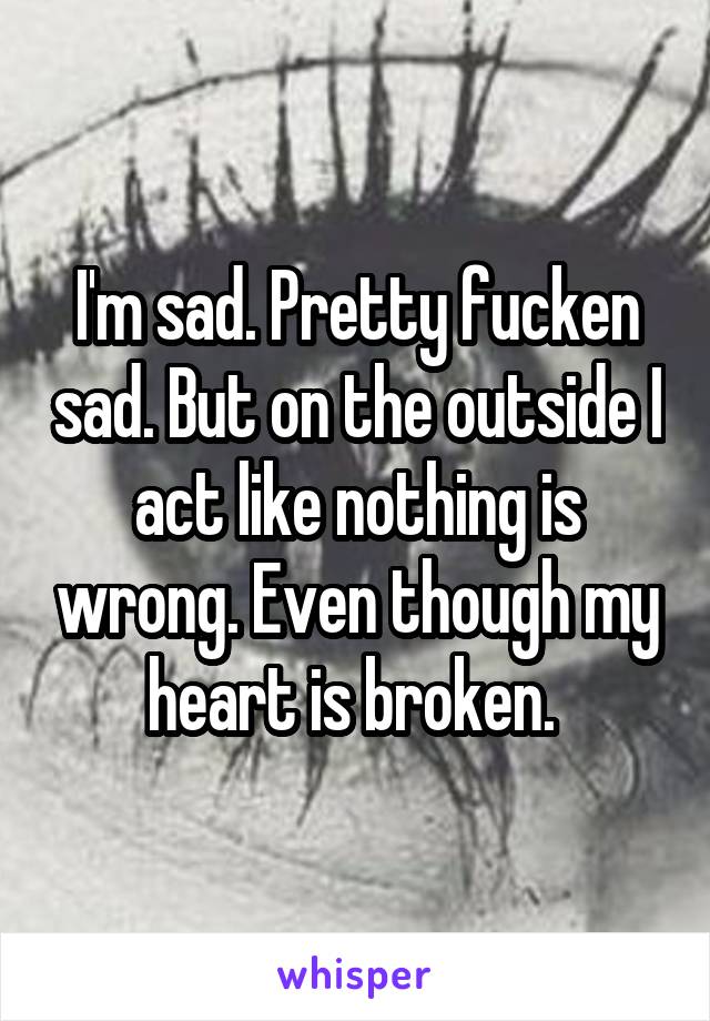 I'm sad. Pretty fucken sad. But on the outside I act like nothing is wrong. Even though my heart is broken. 