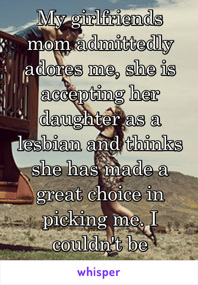 My girlfriends mom admittedly adores me, she is accepting her daughter as a lesbian and thinks she has made a great choice in picking me. I couldn't be happier.