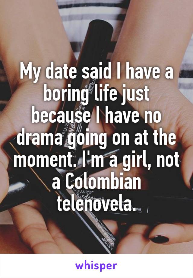 My date said I have a boring life just because I have no drama going on at the moment. I'm a girl, not a Colombian telenovela.