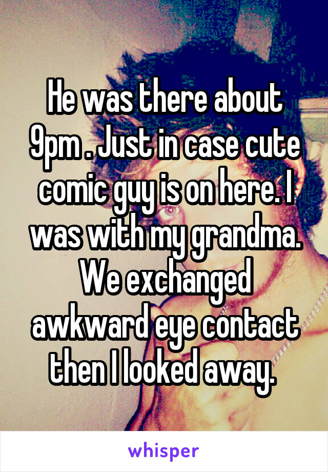 He was there about 9pm . Just in case cute comic guy is on here. I was with my grandma. We exchanged awkward eye contact then I looked away. 