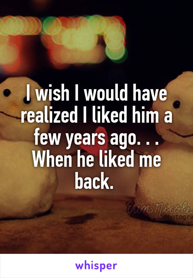 I wish I would have realized I liked him a few years ago. . . When he liked me back. 