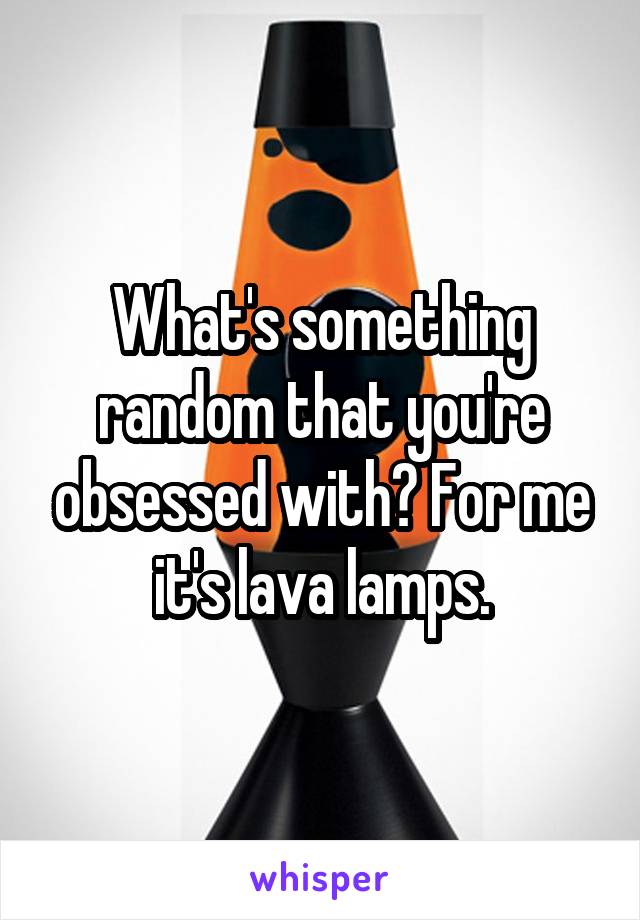 What's something random that you're obsessed with? For me it's lava lamps.