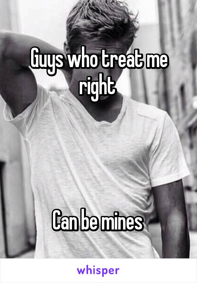 Guys who treat me right 




Can be mines 