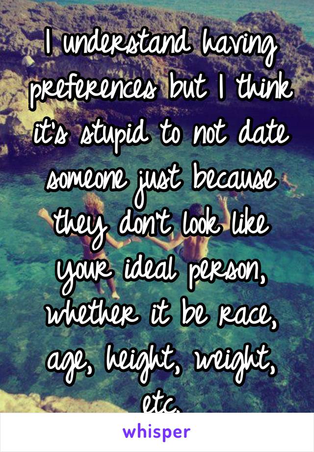 I understand having preferences but I think it's stupid to not date someone just because they don't look like your ideal person, whether it be race, age, height, weight, etc.
