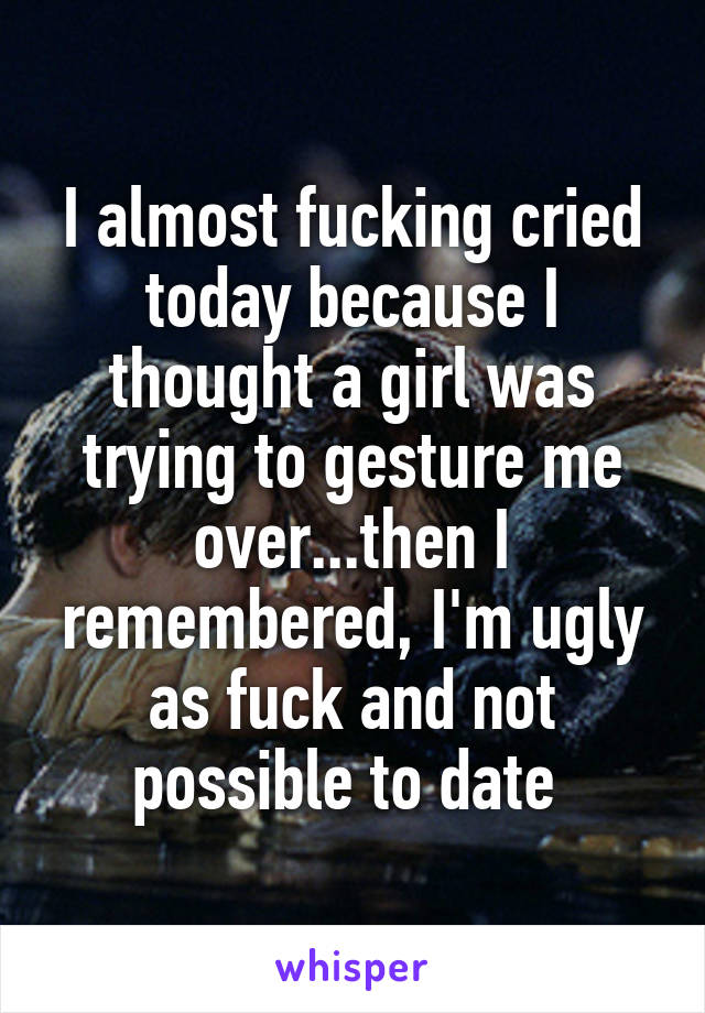 I almost fucking cried today because I thought a girl was trying to gesture me over...then I remembered, I'm ugly as fuck and not possible to date 