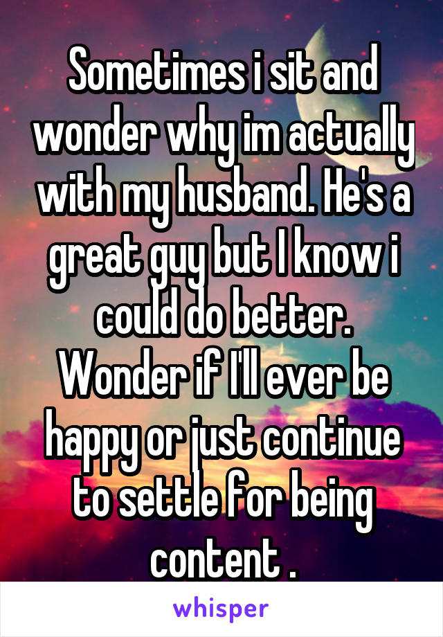 Sometimes i sit and wonder why im actually with my husband. He's a great guy but I know i could do better. Wonder if I'll ever be happy or just continue to settle for being content .