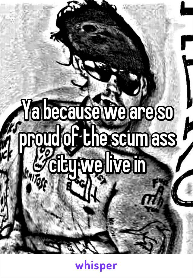 Ya because we are so proud of the scum ass city we live in