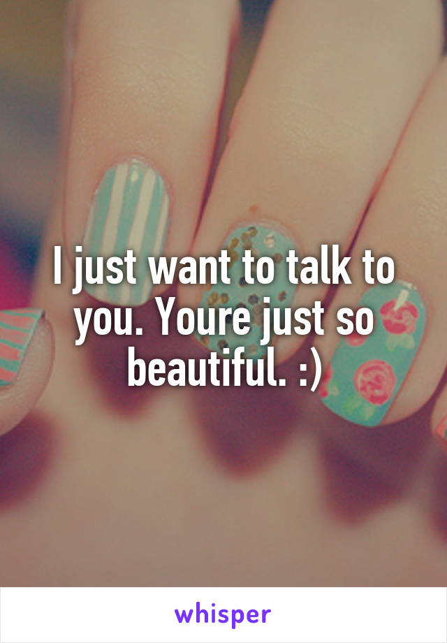 I just want to talk to you. Youre just so beautiful. :)