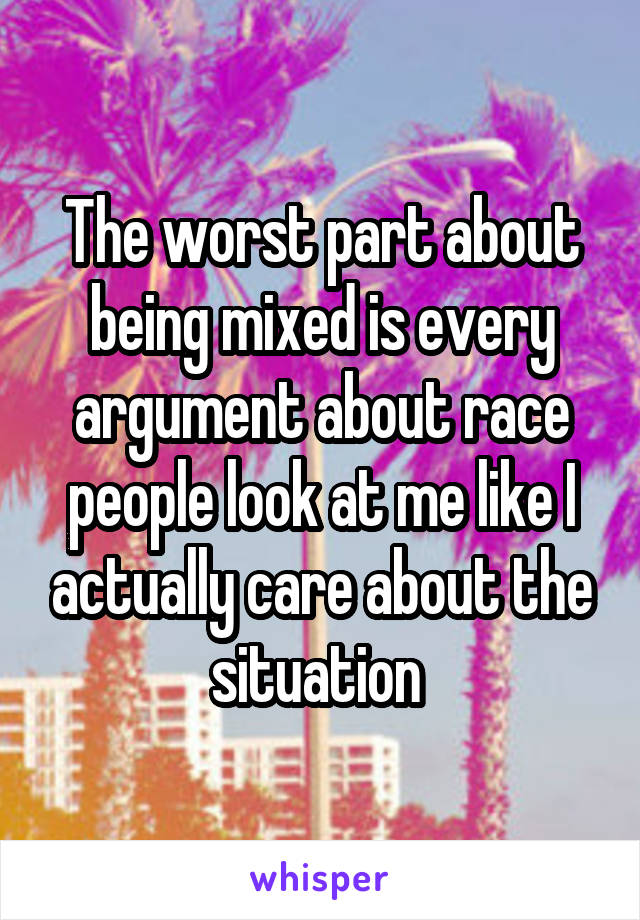 The worst part about being mixed is every argument about race people look at me like I actually care about the situation 