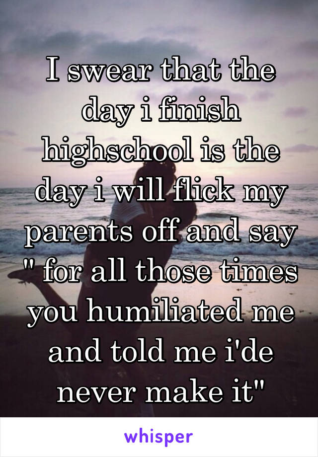 I swear that the day i finish highschool is the day i will flick my parents off and say " for all those times you humiliated me and told me i'de never make it"