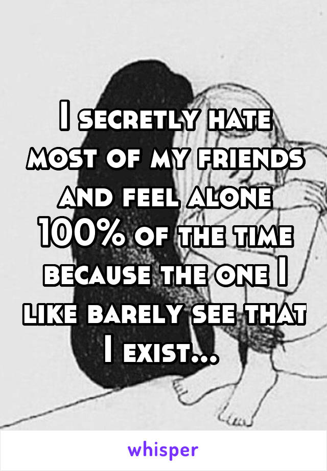 I secretly hate most of my friends and feel alone 100% of the time because the one I like barely see that I exist... 