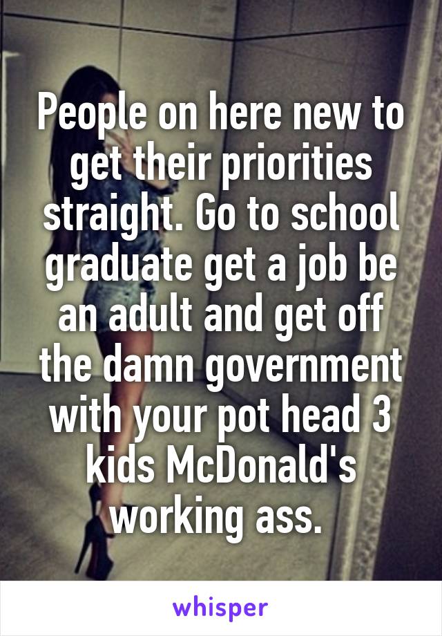 People on here new to get their priorities straight. Go to school graduate get a job be an adult and get off the damn government with your pot head 3 kids McDonald's working ass. 