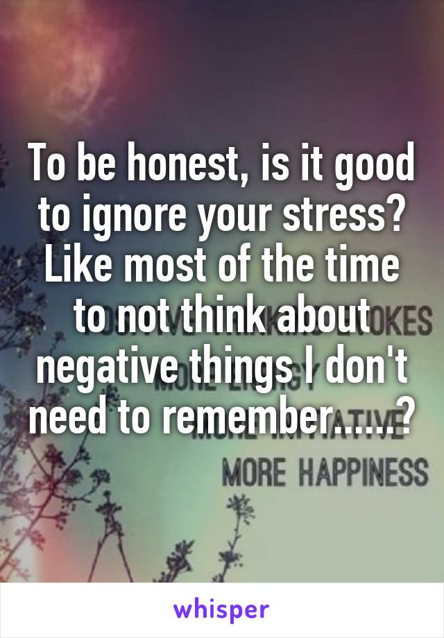 To be honest, is it good to ignore your stress? Like most of the time to not think about negative things I don't need to remember......?  